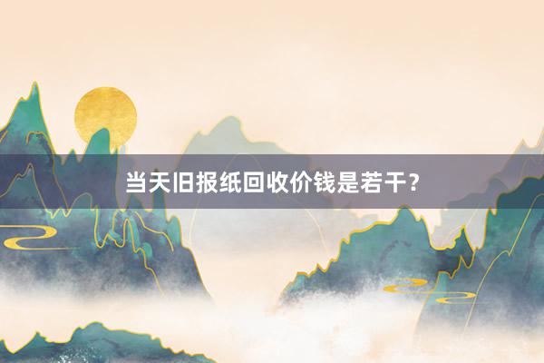 当天旧报纸回收价钱是若干？