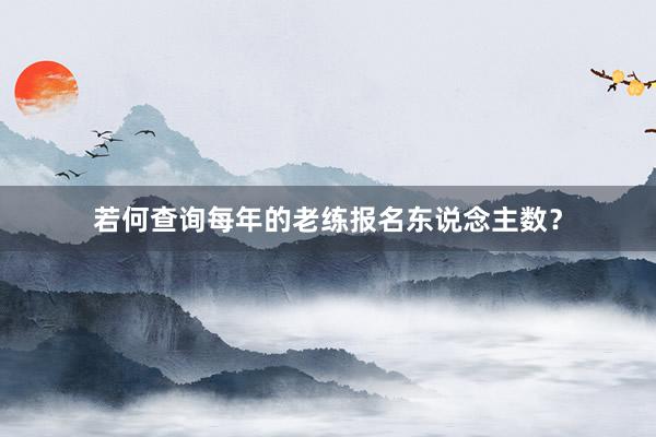 若何查询每年的老练报名东说念主数？
