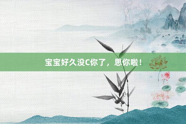 宝宝好久没C你了，思你啦！