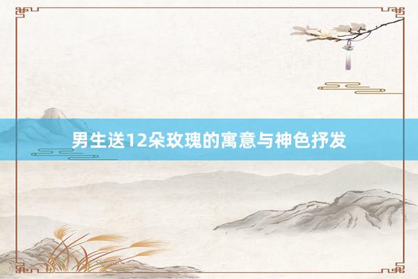 男生送12朵玫瑰的寓意与神色抒发