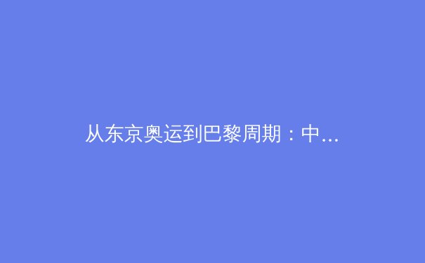 从东京奥运到巴黎周期：中国体育军团新老交替的挑战与机遇